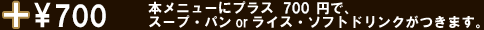 本メニューにプラス700円で、スープ・パンorライス・ソフトドリンクがつきます。